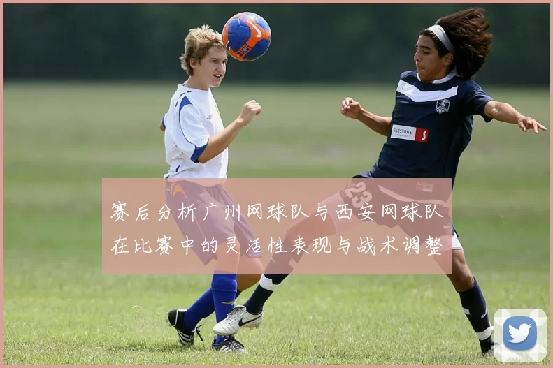 赛后分析广州网球队与西安网球队在比赛中的灵活性表现与战术调整