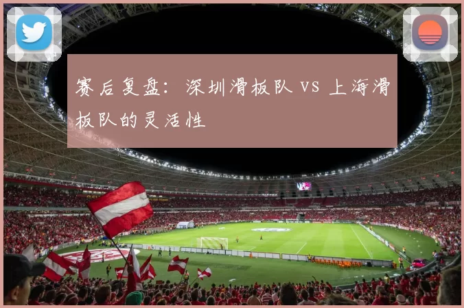 赛后复盘：深圳滑板队 vs 上海滑板队的灵活性