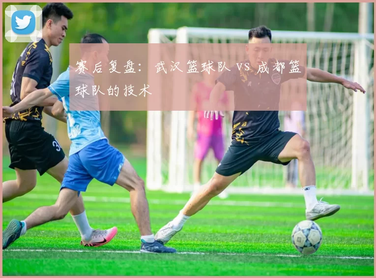 赛后复盘：武汉篮球队 vs 成都篮球队的技术