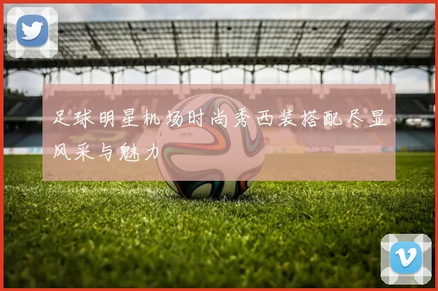 足球明星机场时尚秀西装搭配尽显风采与魅力