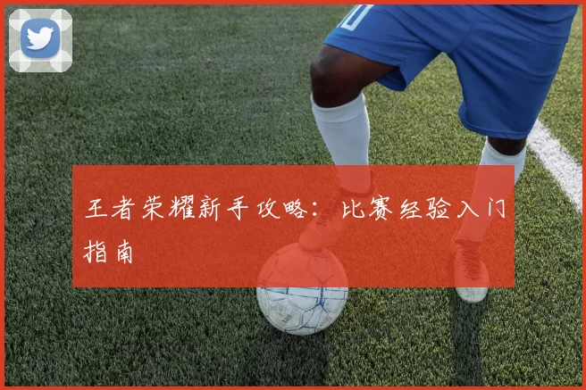 王者荣耀新手攻略：比赛经验入门指南