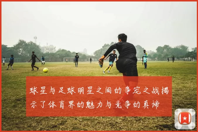 球星与足球明星之间的争宠之战揭示了体育界的魅力与竞争的真谛