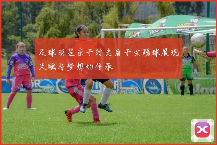 足球明星亲子时光看子女踢球展现天赋与梦想的传承